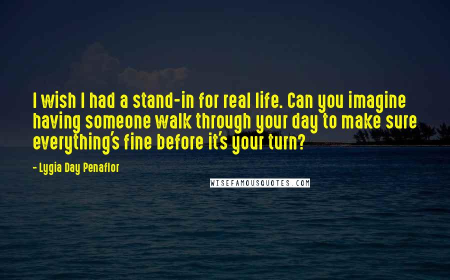 Lygia Day Penaflor Quotes: I wish I had a stand-in for real life. Can you imagine having someone walk through your day to make sure everything's fine before it's your turn?