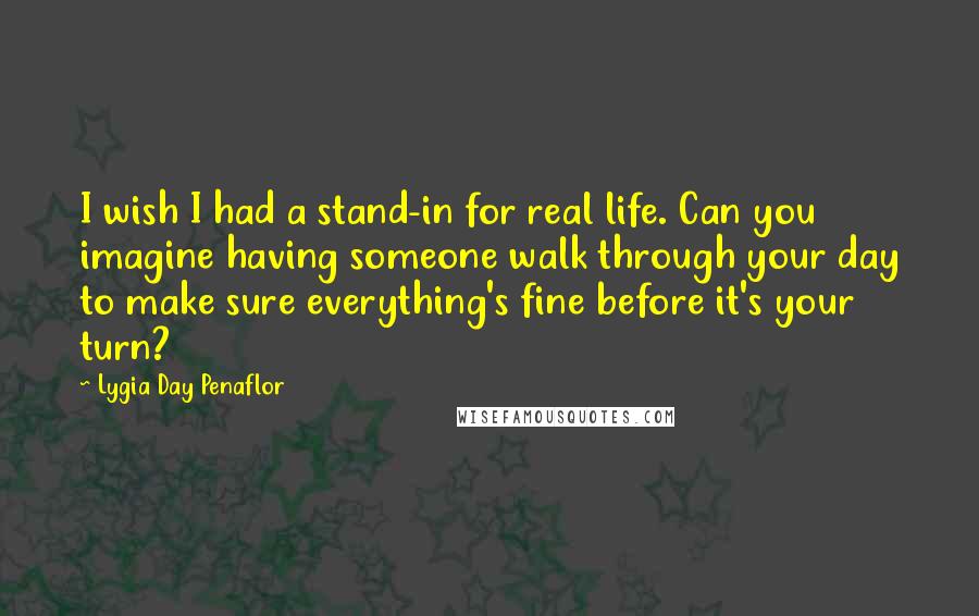 Lygia Day Penaflor Quotes: I wish I had a stand-in for real life. Can you imagine having someone walk through your day to make sure everything's fine before it's your turn?