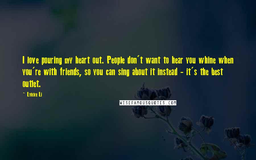 Lykke Li Quotes: I love pouring my heart out. People don't want to hear you whine when you're with friends, so you can sing about it instead - it's the best outlet.