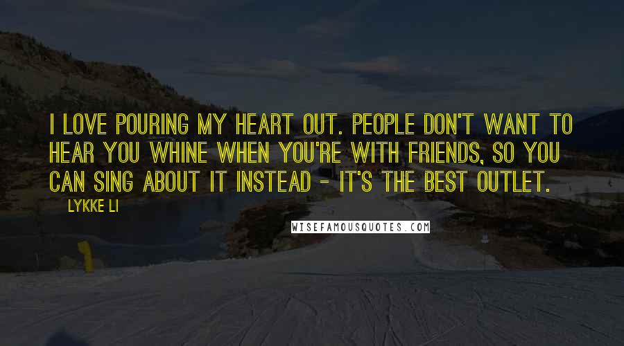 Lykke Li Quotes: I love pouring my heart out. People don't want to hear you whine when you're with friends, so you can sing about it instead - it's the best outlet.