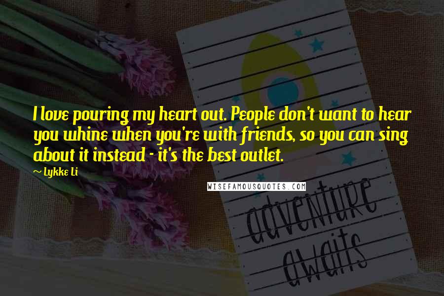 Lykke Li Quotes: I love pouring my heart out. People don't want to hear you whine when you're with friends, so you can sing about it instead - it's the best outlet.