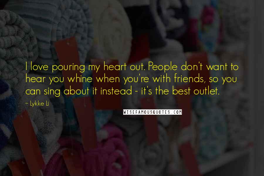 Lykke Li Quotes: I love pouring my heart out. People don't want to hear you whine when you're with friends, so you can sing about it instead - it's the best outlet.