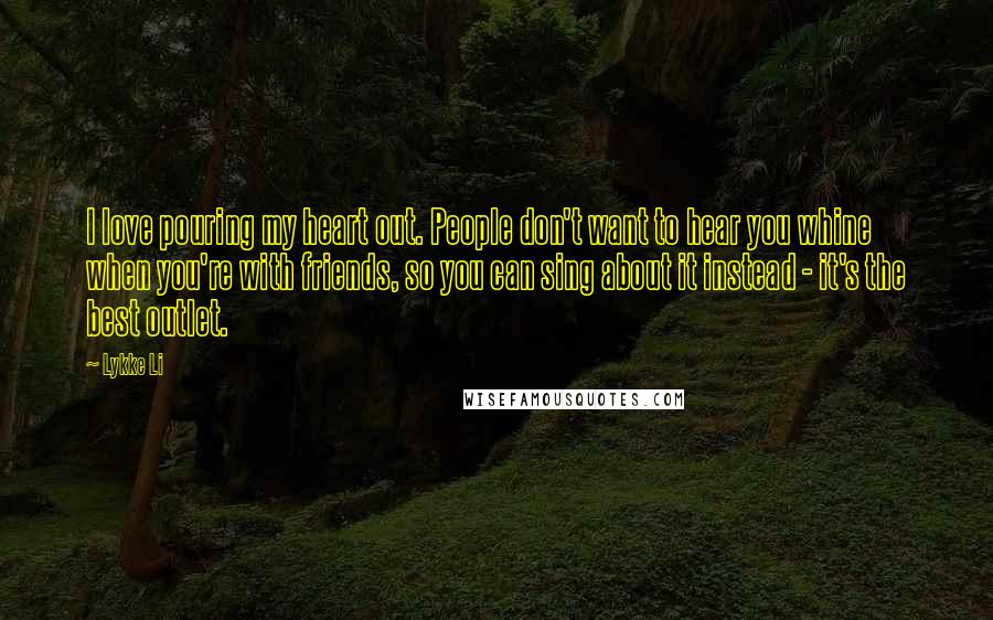 Lykke Li Quotes: I love pouring my heart out. People don't want to hear you whine when you're with friends, so you can sing about it instead - it's the best outlet.