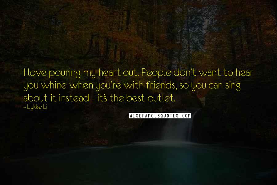 Lykke Li Quotes: I love pouring my heart out. People don't want to hear you whine when you're with friends, so you can sing about it instead - it's the best outlet.