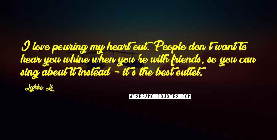 Lykke Li Quotes: I love pouring my heart out. People don't want to hear you whine when you're with friends, so you can sing about it instead - it's the best outlet.