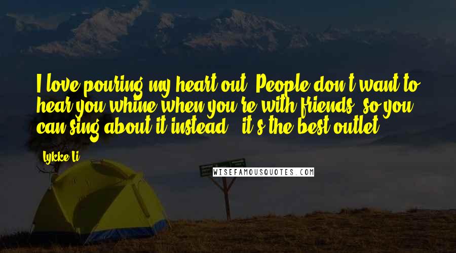 Lykke Li Quotes: I love pouring my heart out. People don't want to hear you whine when you're with friends, so you can sing about it instead - it's the best outlet.