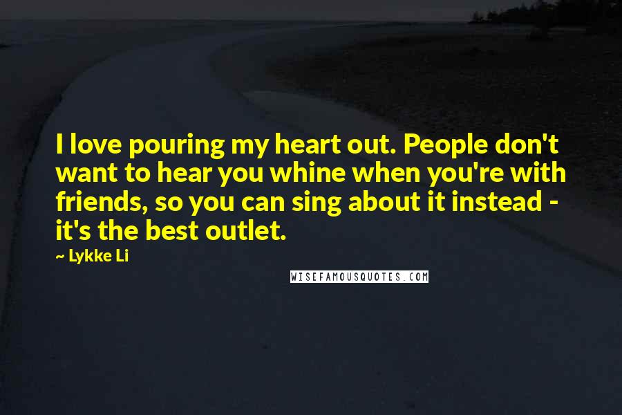 Lykke Li Quotes: I love pouring my heart out. People don't want to hear you whine when you're with friends, so you can sing about it instead - it's the best outlet.