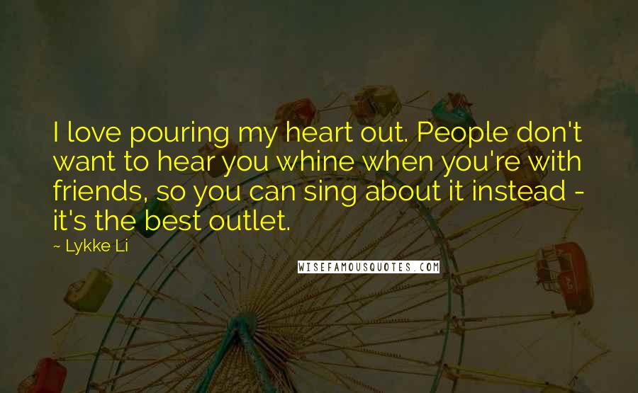 Lykke Li Quotes: I love pouring my heart out. People don't want to hear you whine when you're with friends, so you can sing about it instead - it's the best outlet.