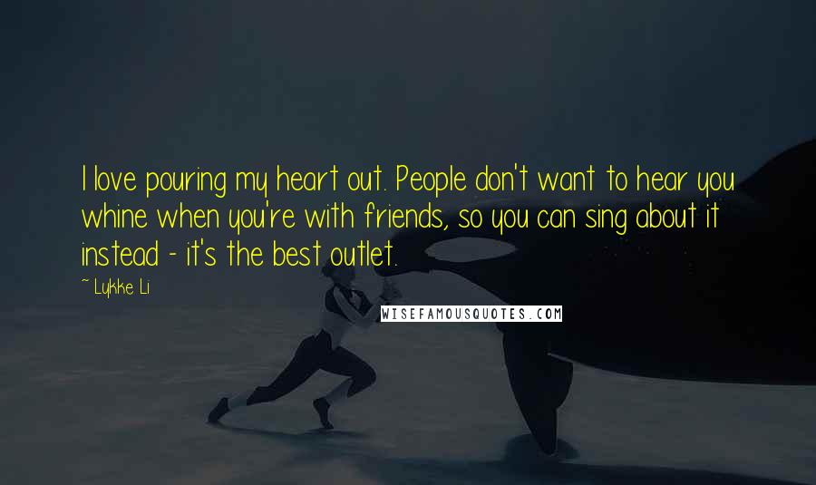 Lykke Li Quotes: I love pouring my heart out. People don't want to hear you whine when you're with friends, so you can sing about it instead - it's the best outlet.