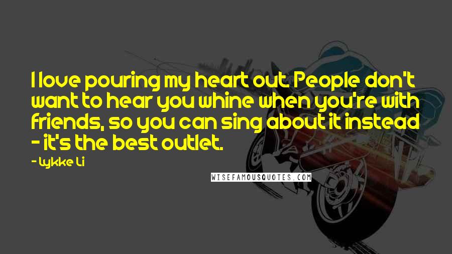 Lykke Li Quotes: I love pouring my heart out. People don't want to hear you whine when you're with friends, so you can sing about it instead - it's the best outlet.