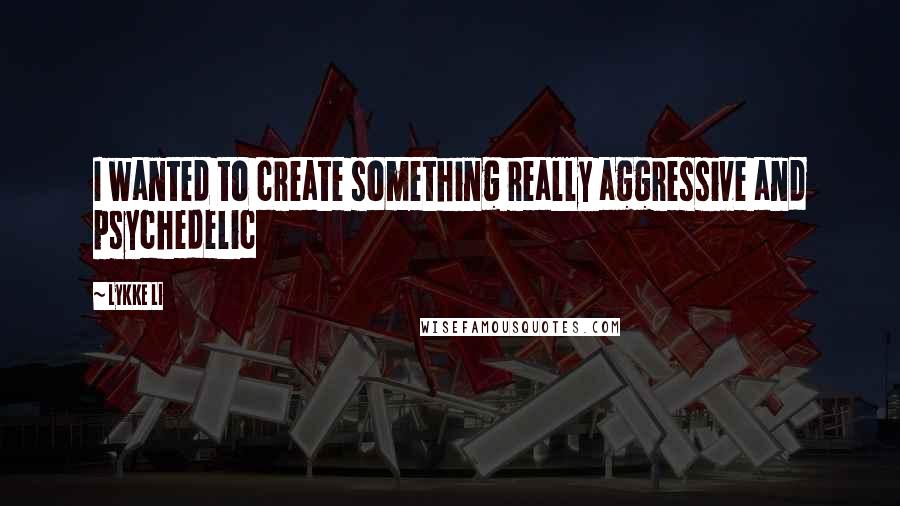 Lykke Li Quotes: I wanted to create something really aggressive and psychedelic