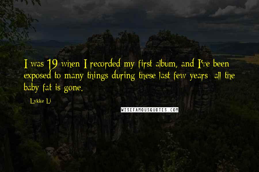 Lykke Li Quotes: I was 19 when I recorded my first album, and I've been exposed to many things during these last few years; all the baby fat is gone.