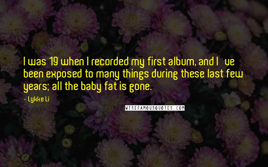 Lykke Li Quotes: I was 19 when I recorded my first album, and I've been exposed to many things during these last few years; all the baby fat is gone.
