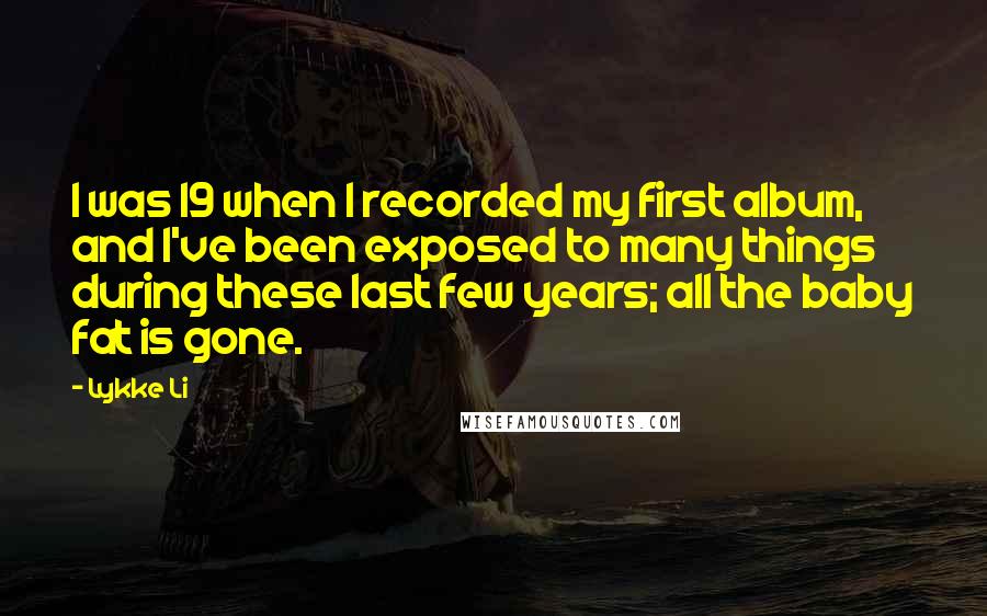 Lykke Li Quotes: I was 19 when I recorded my first album, and I've been exposed to many things during these last few years; all the baby fat is gone.