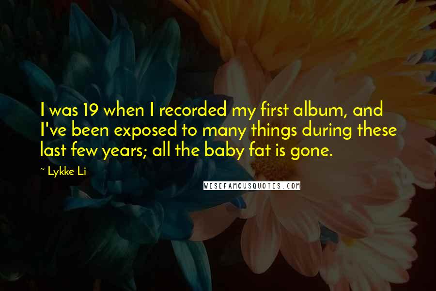 Lykke Li Quotes: I was 19 when I recorded my first album, and I've been exposed to many things during these last few years; all the baby fat is gone.