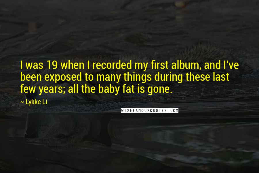 Lykke Li Quotes: I was 19 when I recorded my first album, and I've been exposed to many things during these last few years; all the baby fat is gone.