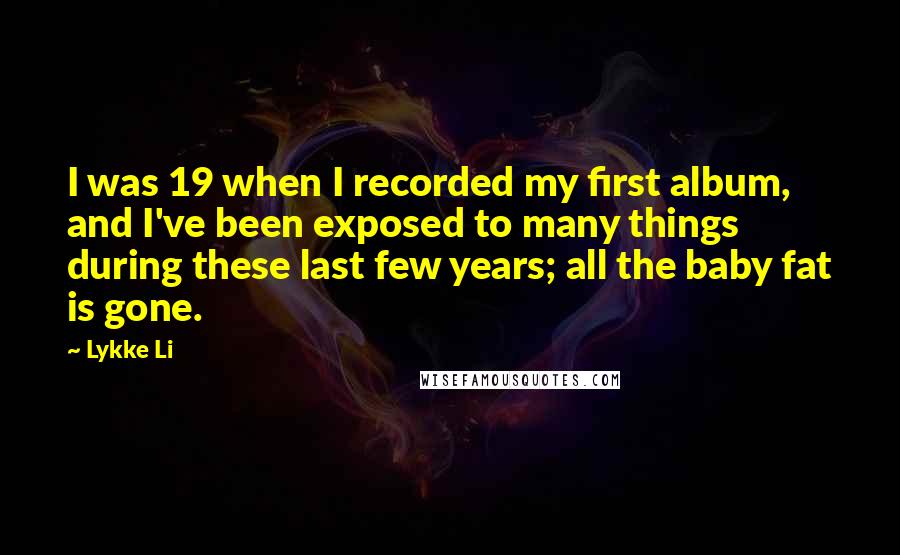 Lykke Li Quotes: I was 19 when I recorded my first album, and I've been exposed to many things during these last few years; all the baby fat is gone.