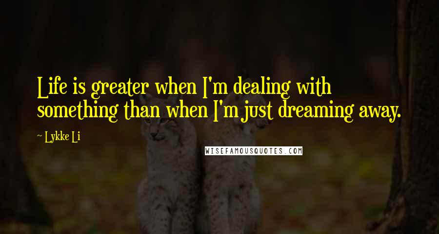 Lykke Li Quotes: Life is greater when I'm dealing with something than when I'm just dreaming away.