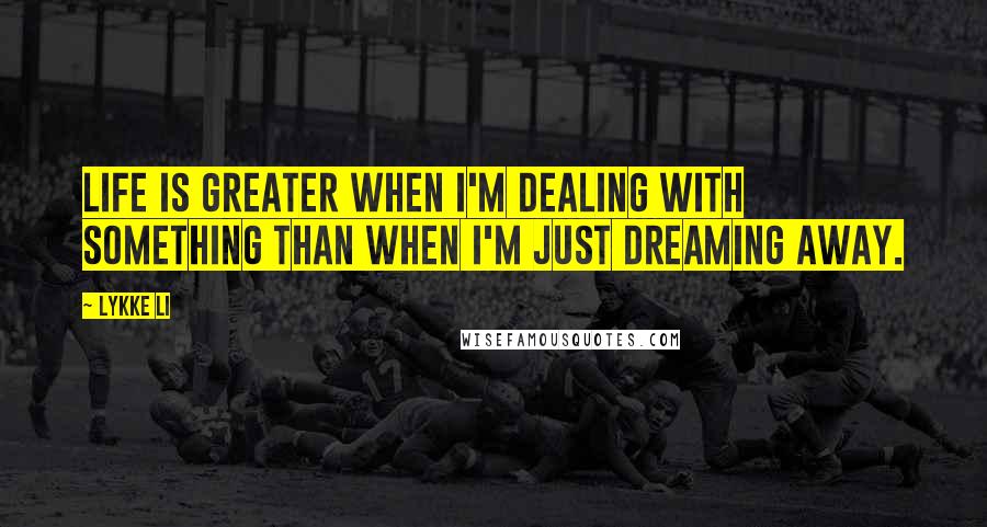 Lykke Li Quotes: Life is greater when I'm dealing with something than when I'm just dreaming away.