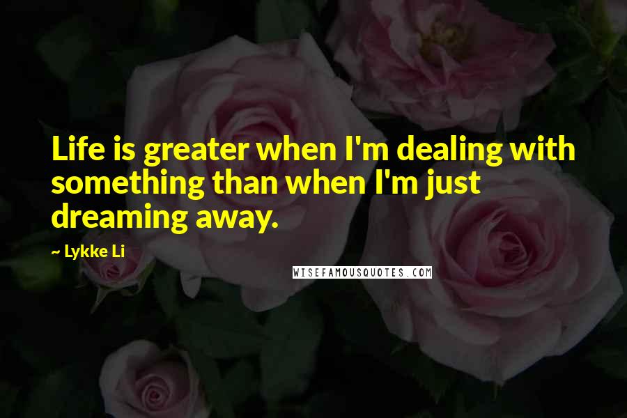 Lykke Li Quotes: Life is greater when I'm dealing with something than when I'm just dreaming away.