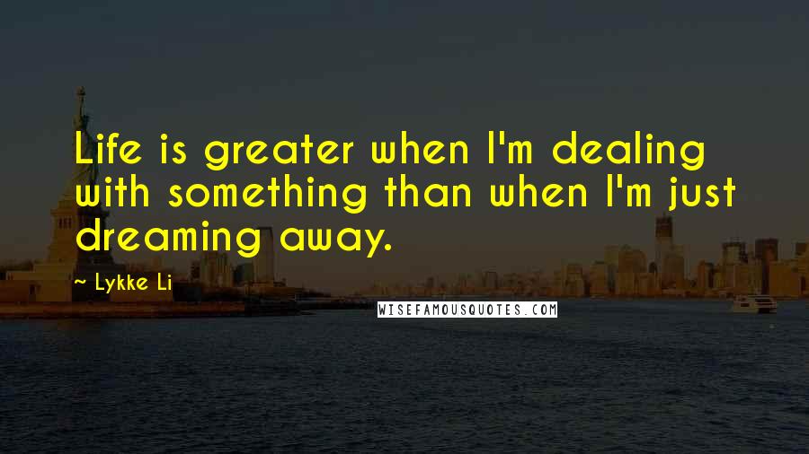 Lykke Li Quotes: Life is greater when I'm dealing with something than when I'm just dreaming away.