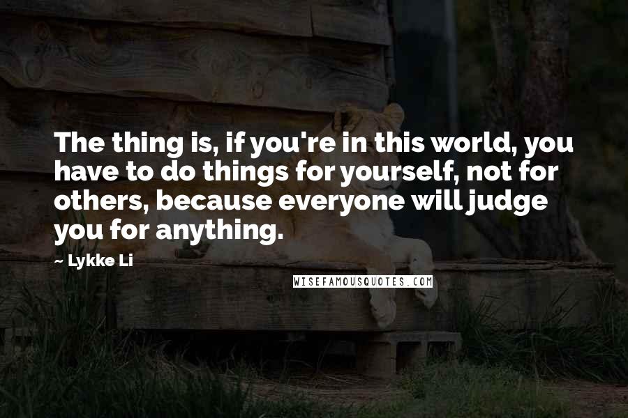 Lykke Li Quotes: The thing is, if you're in this world, you have to do things for yourself, not for others, because everyone will judge you for anything.
