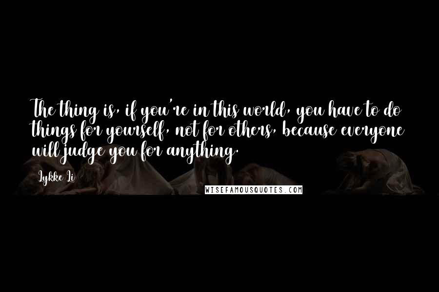 Lykke Li Quotes: The thing is, if you're in this world, you have to do things for yourself, not for others, because everyone will judge you for anything.