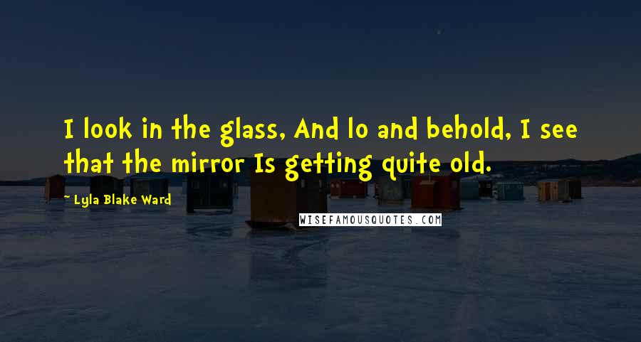 Lyla Blake Ward Quotes: I look in the glass, And lo and behold, I see that the mirror Is getting quite old.