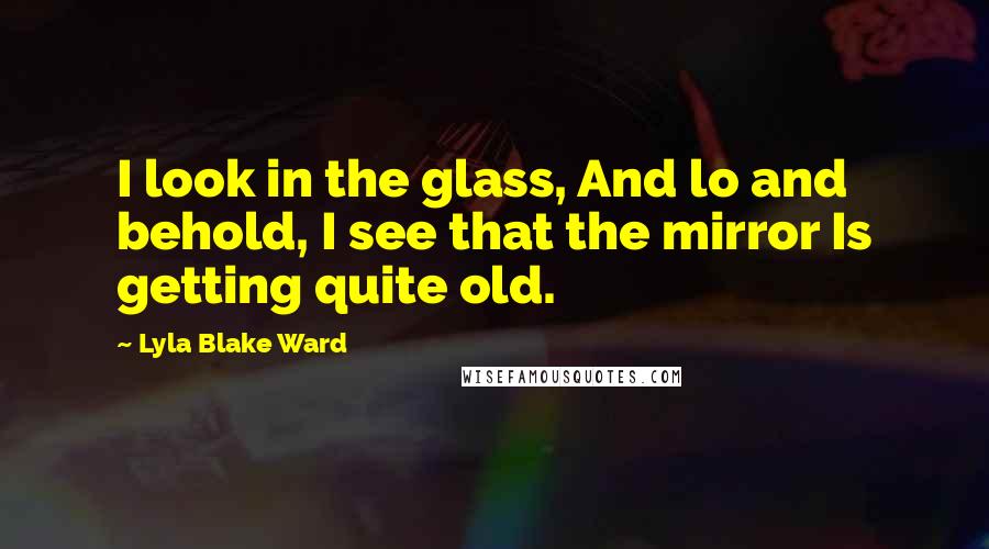 Lyla Blake Ward Quotes: I look in the glass, And lo and behold, I see that the mirror Is getting quite old.