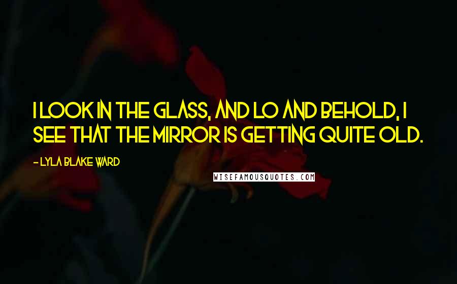 Lyla Blake Ward Quotes: I look in the glass, And lo and behold, I see that the mirror Is getting quite old.