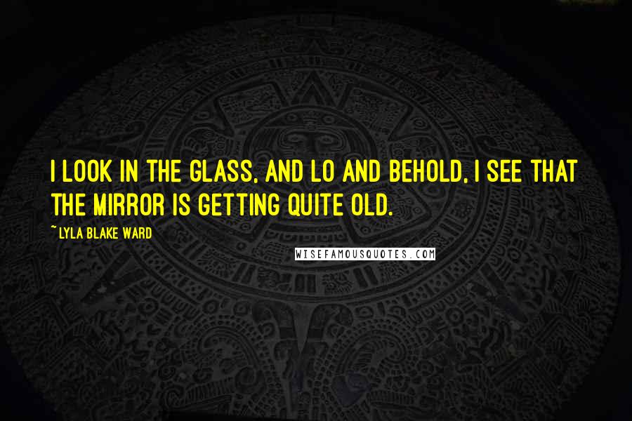 Lyla Blake Ward Quotes: I look in the glass, And lo and behold, I see that the mirror Is getting quite old.