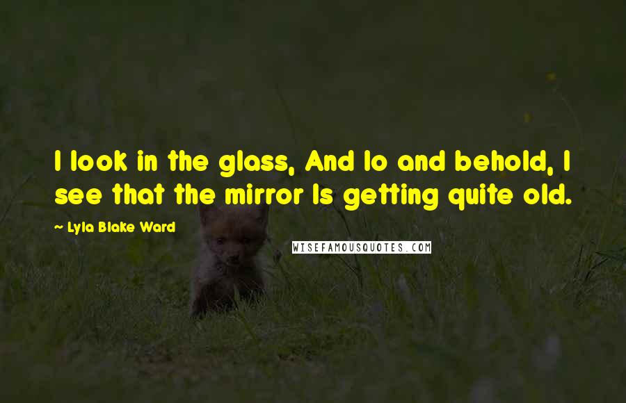 Lyla Blake Ward Quotes: I look in the glass, And lo and behold, I see that the mirror Is getting quite old.