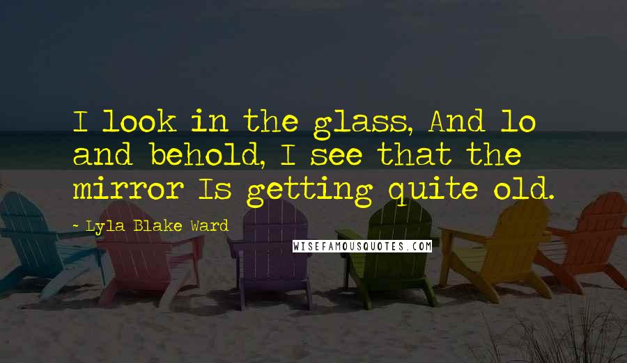 Lyla Blake Ward Quotes: I look in the glass, And lo and behold, I see that the mirror Is getting quite old.