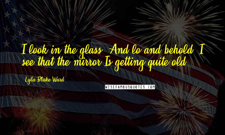 Lyla Blake Ward Quotes: I look in the glass, And lo and behold, I see that the mirror Is getting quite old.