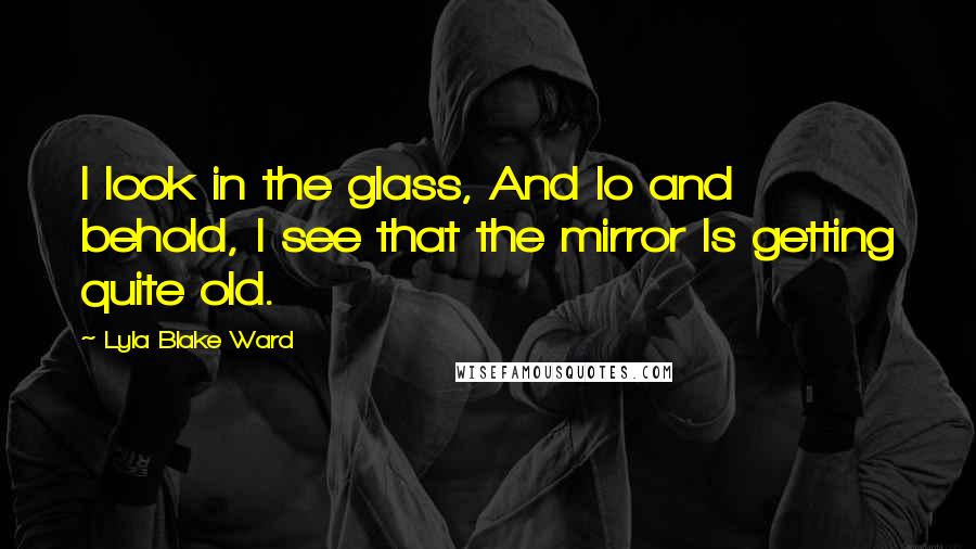 Lyla Blake Ward Quotes: I look in the glass, And lo and behold, I see that the mirror Is getting quite old.