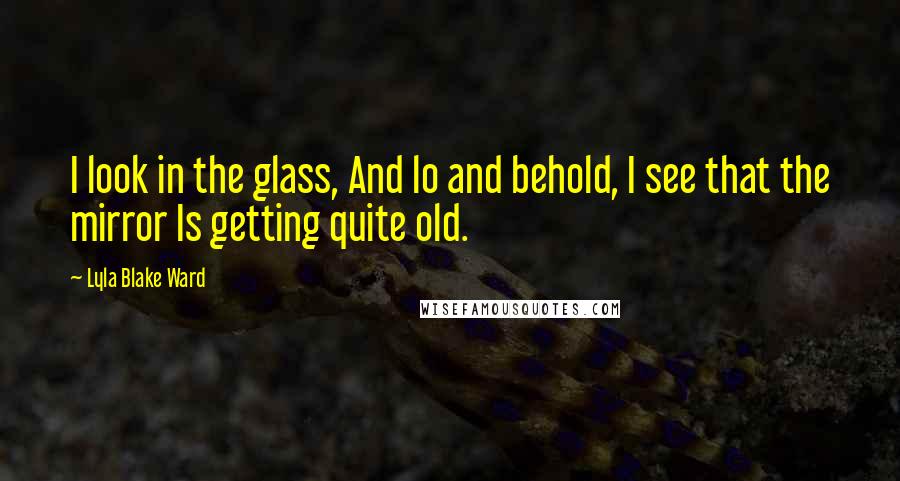 Lyla Blake Ward Quotes: I look in the glass, And lo and behold, I see that the mirror Is getting quite old.