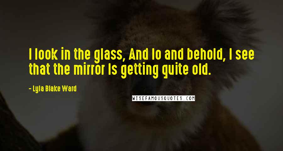 Lyla Blake Ward Quotes: I look in the glass, And lo and behold, I see that the mirror Is getting quite old.