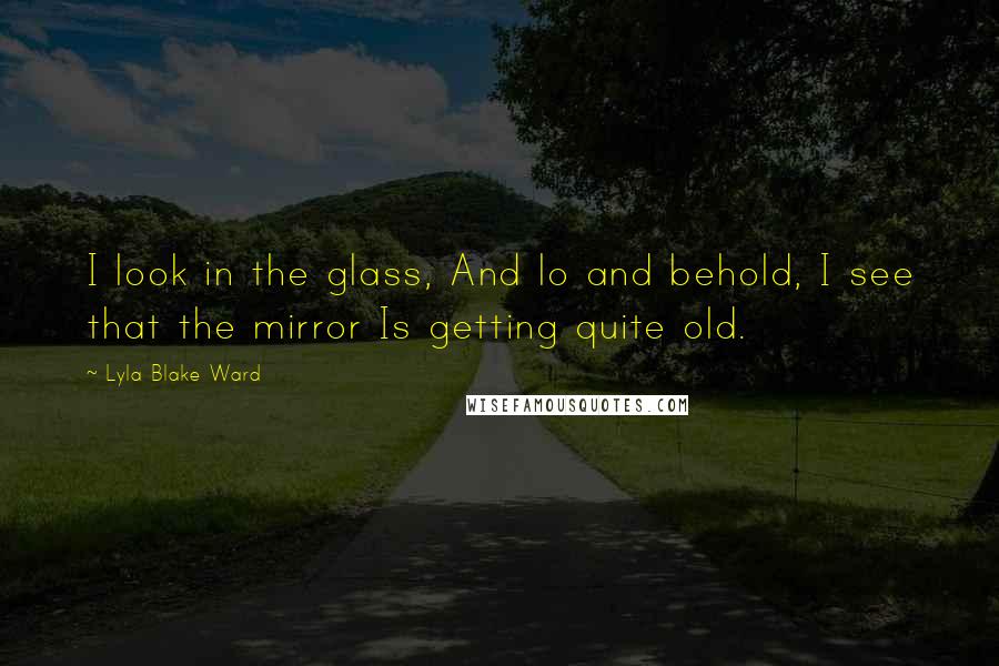 Lyla Blake Ward Quotes: I look in the glass, And lo and behold, I see that the mirror Is getting quite old.