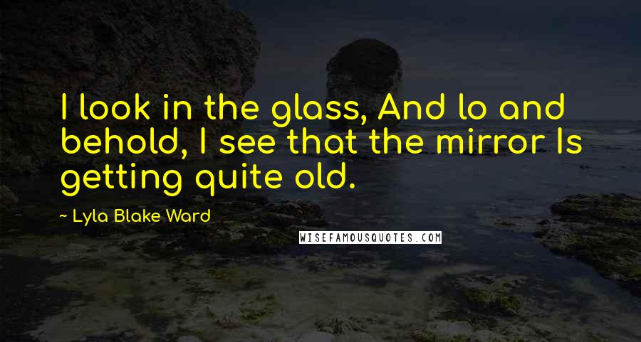 Lyla Blake Ward Quotes: I look in the glass, And lo and behold, I see that the mirror Is getting quite old.