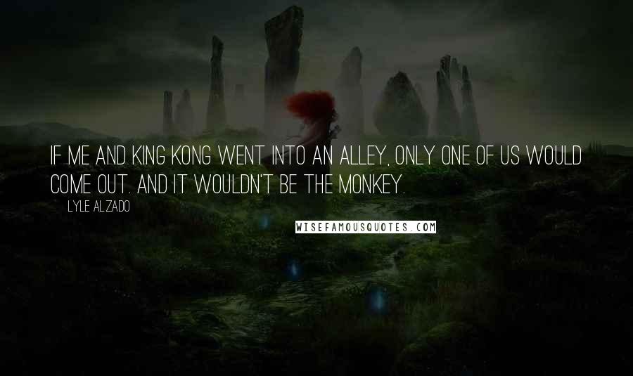 Lyle Alzado Quotes: If me and King Kong went into an alley, only one of us would come out. And it wouldn't be the monkey.