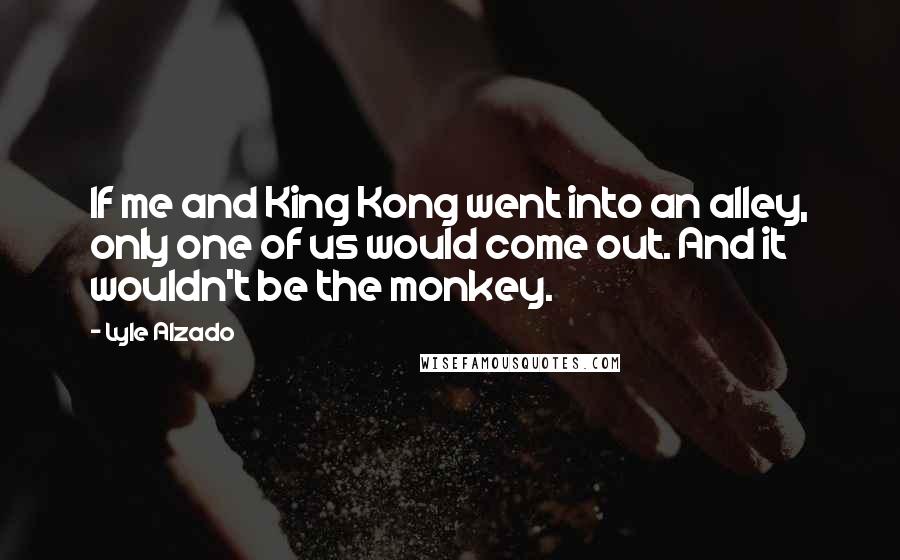 Lyle Alzado Quotes: If me and King Kong went into an alley, only one of us would come out. And it wouldn't be the monkey.