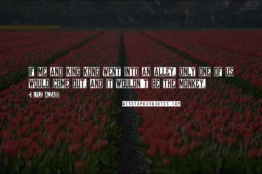Lyle Alzado Quotes: If me and King Kong went into an alley, only one of us would come out. And it wouldn't be the monkey.