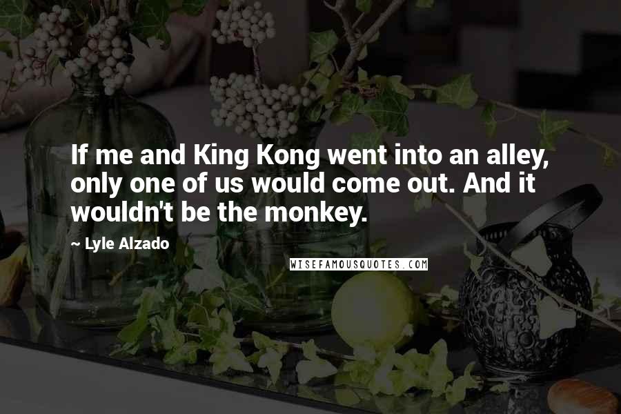 Lyle Alzado Quotes: If me and King Kong went into an alley, only one of us would come out. And it wouldn't be the monkey.
