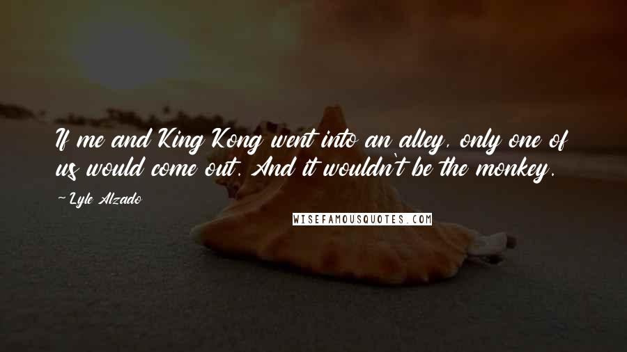 Lyle Alzado Quotes: If me and King Kong went into an alley, only one of us would come out. And it wouldn't be the monkey.