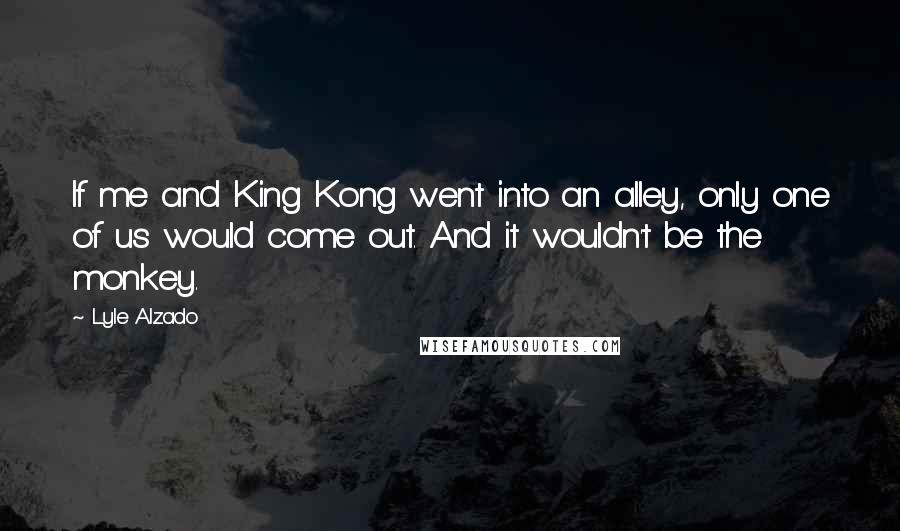 Lyle Alzado Quotes: If me and King Kong went into an alley, only one of us would come out. And it wouldn't be the monkey.