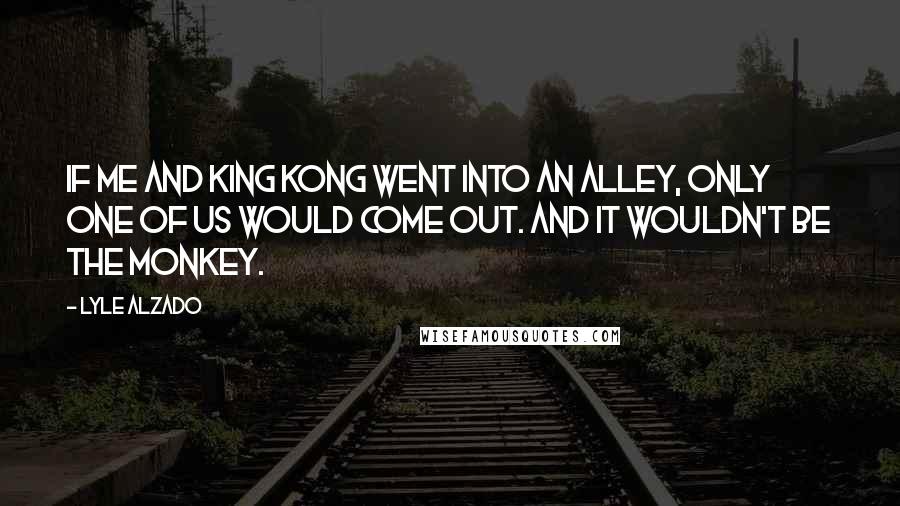 Lyle Alzado Quotes: If me and King Kong went into an alley, only one of us would come out. And it wouldn't be the monkey.