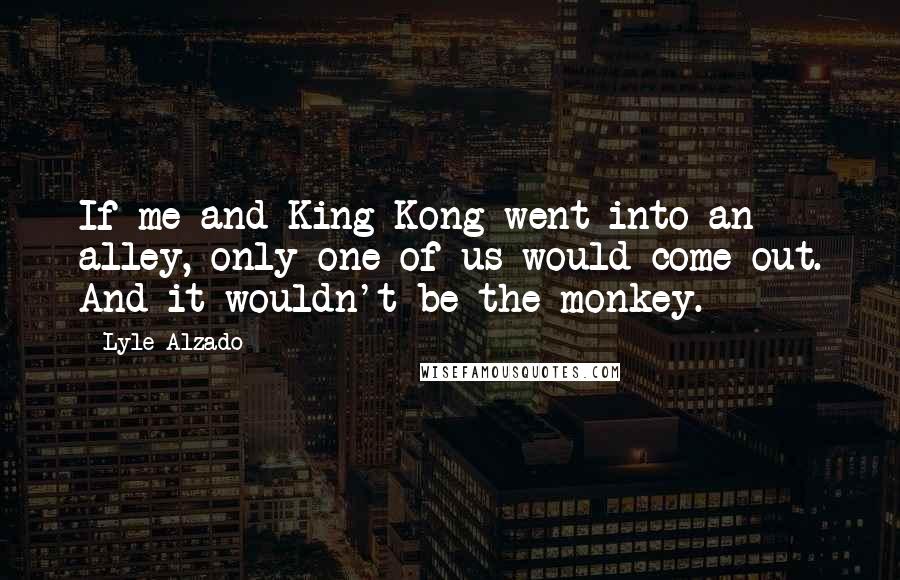 Lyle Alzado Quotes: If me and King Kong went into an alley, only one of us would come out. And it wouldn't be the monkey.