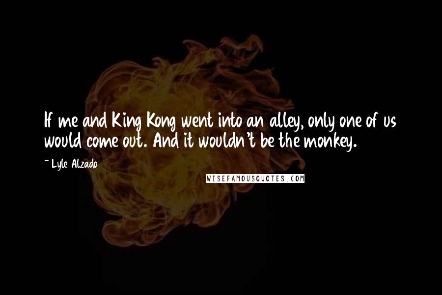 Lyle Alzado Quotes: If me and King Kong went into an alley, only one of us would come out. And it wouldn't be the monkey.