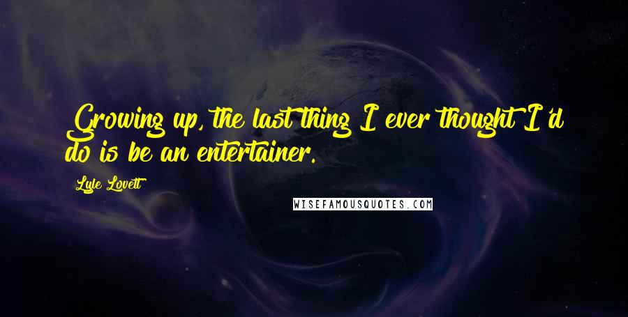 Lyle Lovett Quotes: Growing up, the last thing I ever thought I'd do is be an entertainer.