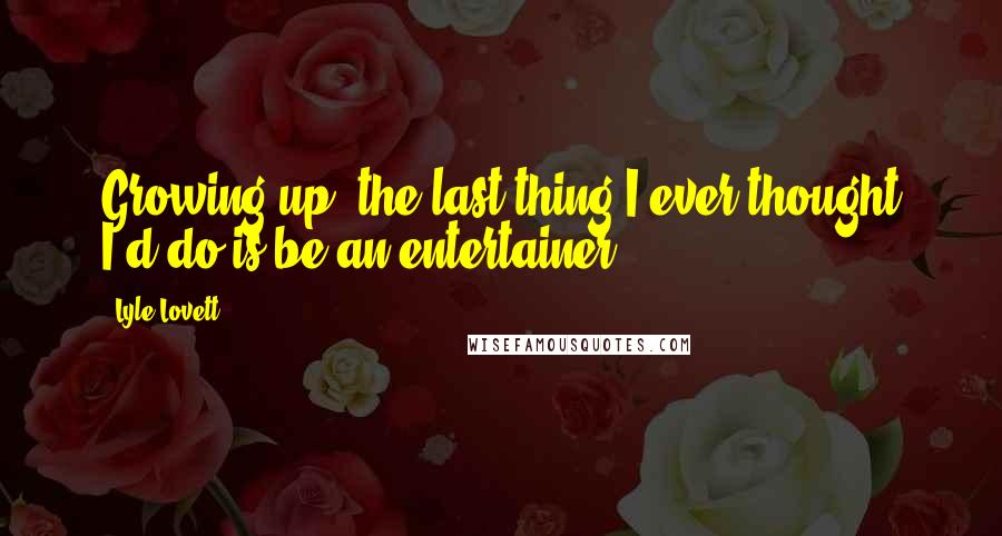 Lyle Lovett Quotes: Growing up, the last thing I ever thought I'd do is be an entertainer.